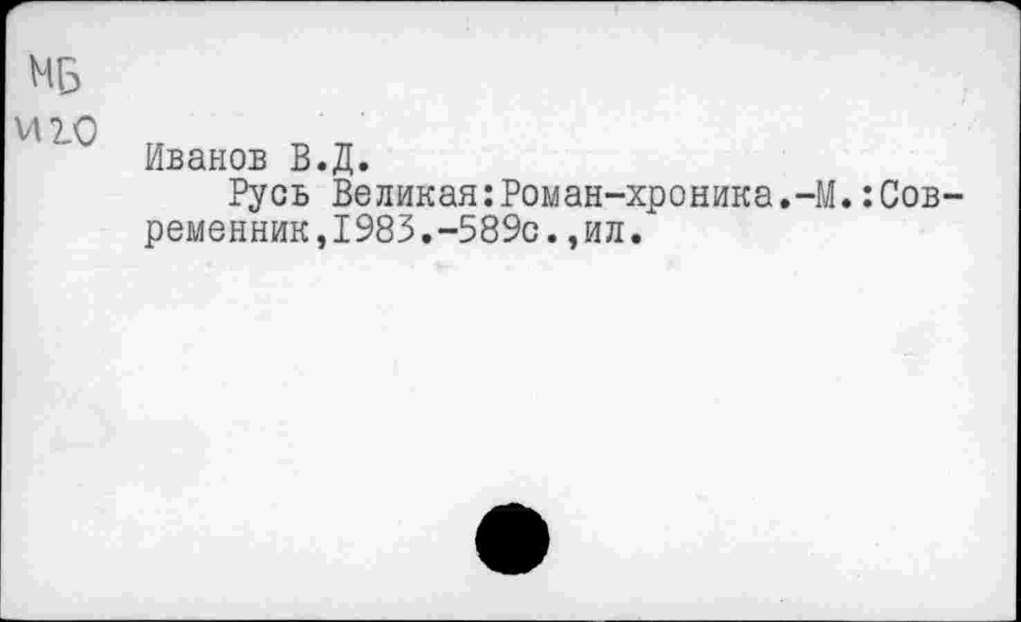 ﻿МБ
Л 2.0
Иванов В.Д.
Русь Великая:Роман-хроника.-М.:Современник, 1983.-589с.,ил.